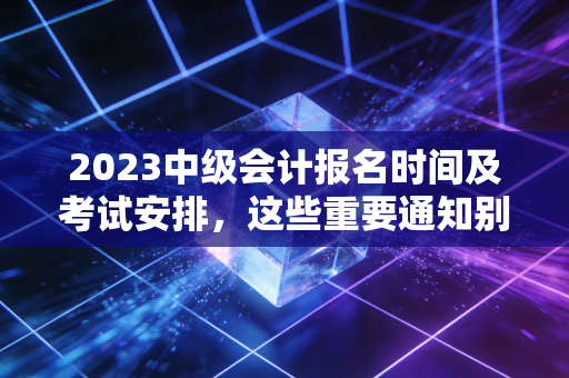 2023中级会计报名时间及考试安排，这些重要通知别错过！