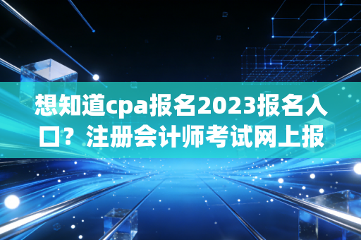 想知道cpa报名2023报名入口?注册会计师考试网上报名全攻略