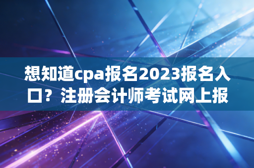 想知道cpa报名2023报名入口？注册会计师考试网上报名全攻略