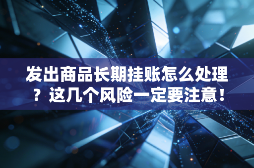发出商品长期挂账怎么处理？这几个风险一定要注意！