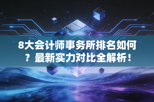 8大会计师事务所排名如何？最新实力对比全解析！