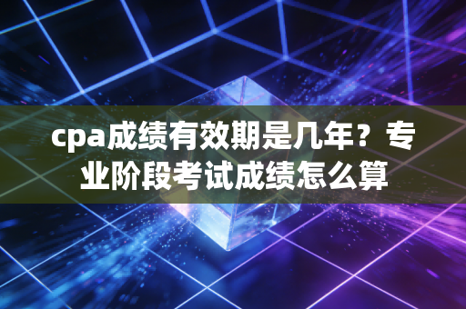 cpa成绩有效期是几年？专业阶段考试成绩怎么算