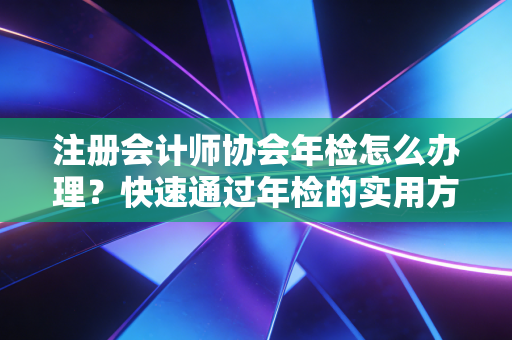 注册会计师协会年检怎么办理?快速通过年检的实用方法