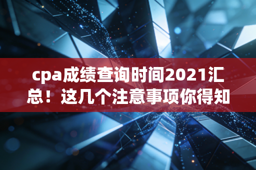 cpa成绩查询时间2021汇总！这几个注意事项你得知道。