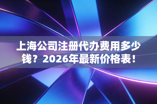 上海公司注册代办费用多少钱?2026年最新价格表!