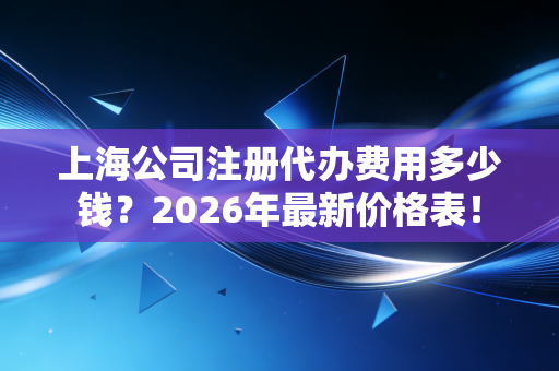 上海公司注册代办费用多少钱？2026年最新价格表！