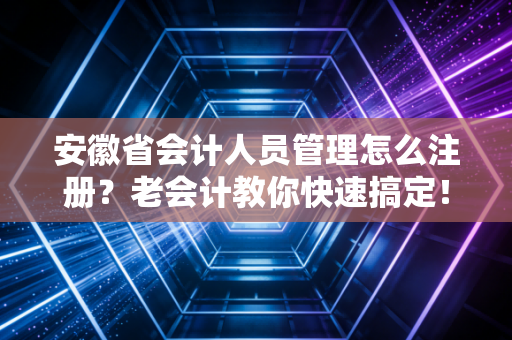 安徽省会计人员管理怎么注册？老会计教你快速搞定！