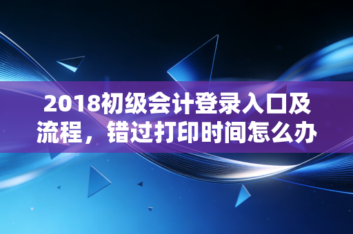 2018初级会计登录入口及流程，错过打印时间怎么办？