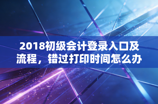 2018初级会计登录入口及流程，错过打印时间怎么办？