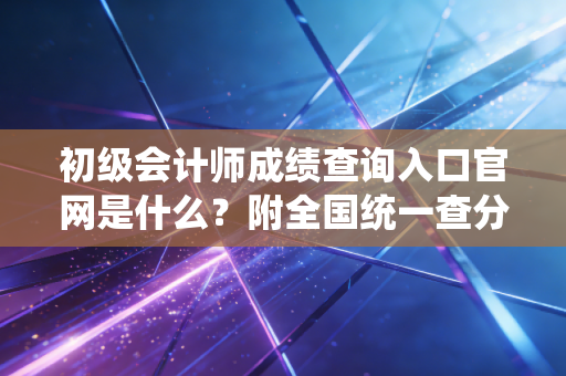 初级会计师成绩查询入口官网是什么？附全国统一查分网址！