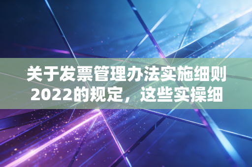 关于发票管理办法实施细则2022的规定，这些实操细节很重要！