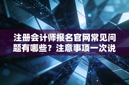 注册会计师报名官网常见问题有哪些？注意事项一次说清