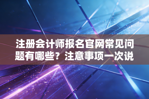 注册会计师报名官网常见问题有哪些？注意事项一次说清