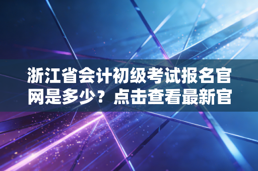 浙江省会计初级考试报名官网是多少?点击查看最新官方信息!
