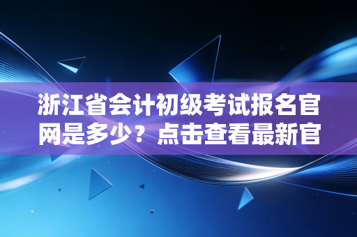 浙江省会计初级考试报名官网是多少？点击查看最新官方信息！