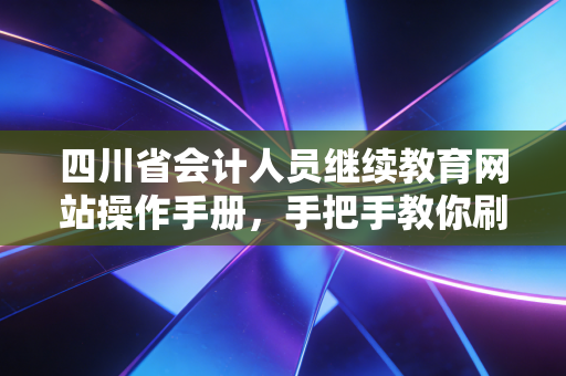 四川省会计人员继续教育网站操作手册,手把手教你刷课