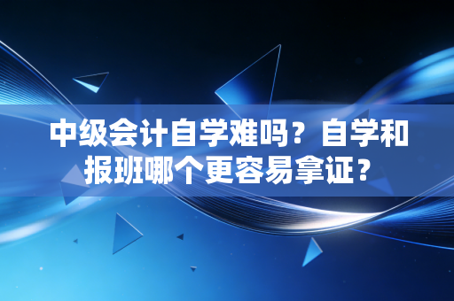 中级会计自学难吗?自学和报班哪个更容易拿证?