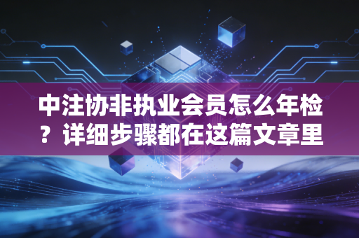 中注协非执业会员怎么年检？详细步骤都在这篇文章里！