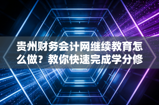 贵州财务会计网继续教育怎么做?教你快速完成学分修读!