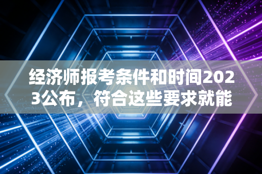 经济师报考条件和时间2023公布，符合这些要求就能报名！