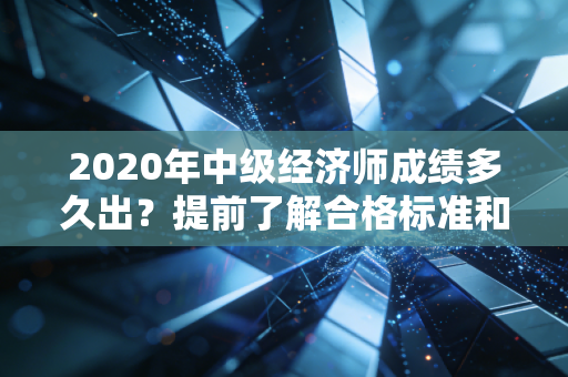 2020年中级经济师成绩多久出？提前了解合格标准和要求！