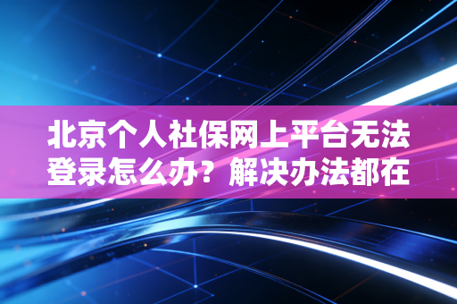 北京个人社保网上平台无法登录怎么办？解决办法都在这！