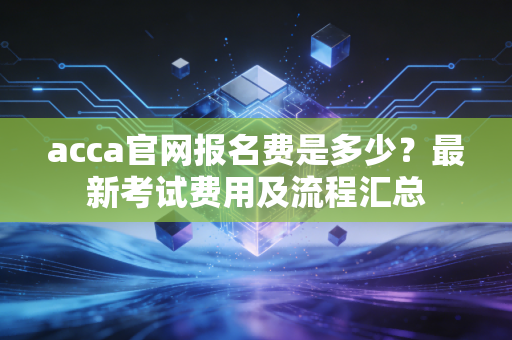 acca官网报名费是多少?最新考试费用及流程汇总