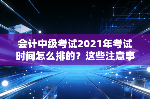 会计中级考试2021年考试时间怎么排的？这些注意事项要留心！