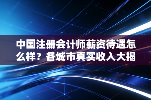 中国注册会计师薪资待遇怎么样?各城市真实收入大揭秘!