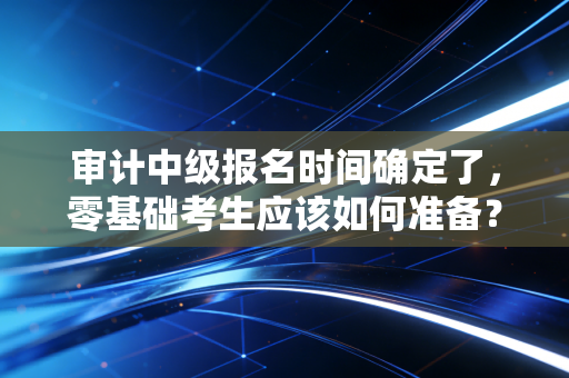 审计中级报名时间确定了，零基础考生应该如何准备？