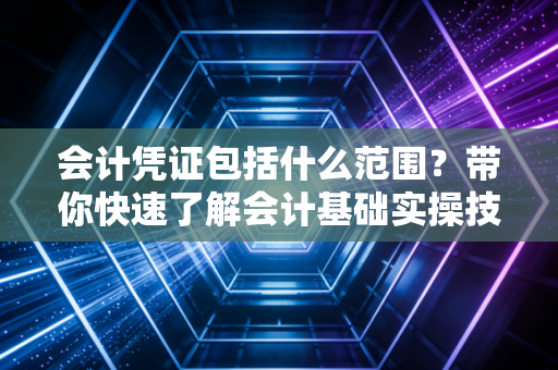 会计凭证包括什么范围？带你快速了解会计基础实操技巧！