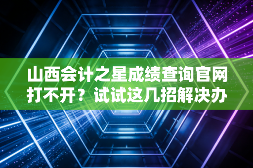 山西会计之星成绩查询官网打不开?试试这几招解决办法!