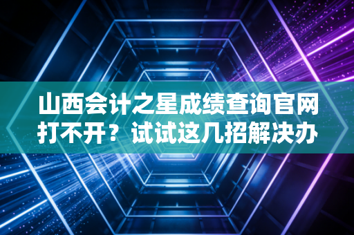 山西会计之星成绩查询官网打不开？试试这几招解决办法！