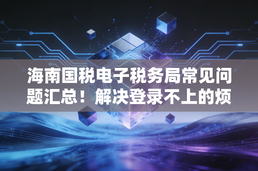 海南国税电子税务局常见问题汇总！解决登录不上的烦恼