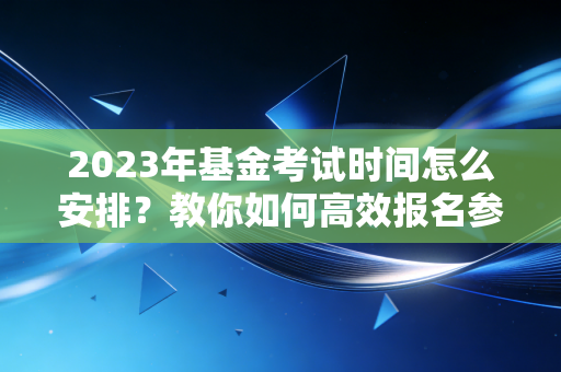 2023年基金考试时间怎么安排？教你如何高效报名参加考试