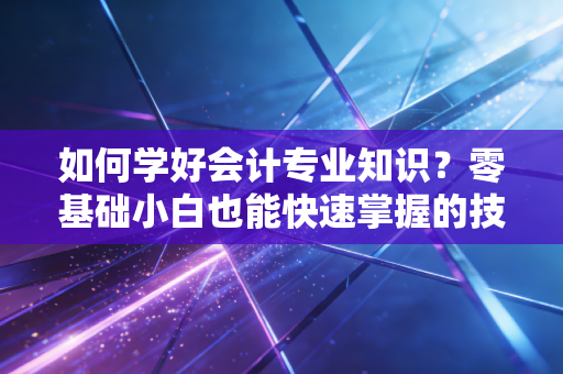 如何学好会计专业知识？零基础小白也能快速掌握的技巧！