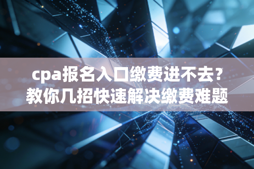 cpa报名入口缴费进不去？教你几招快速解决缴费难题！