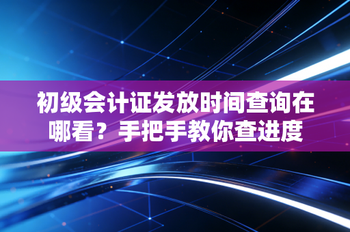 初级会计证发放时间查询在哪看?手把手教你查进度
