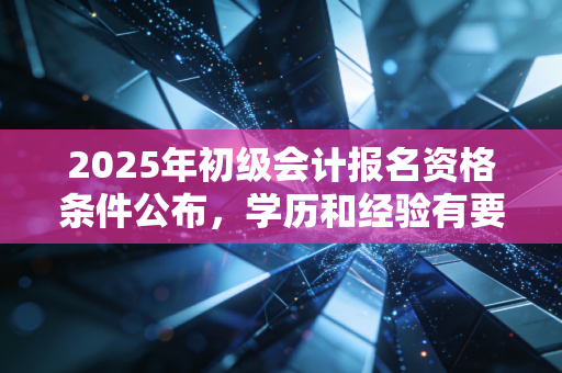 2025年初级会计报名资格条件公布，学历和经验有要求！