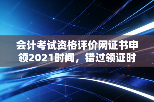 会计考试资格评价网证书申领2021时间，错过领证时间怎么办？