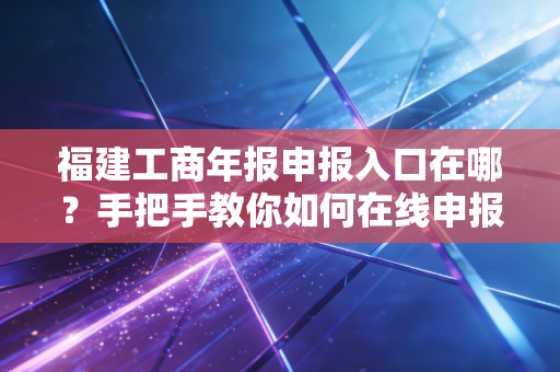 福建工商年报申报入口在哪？手把手教你如何在线申报