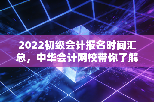 2022初级会计报名时间汇总，中华会计网校带你了解！