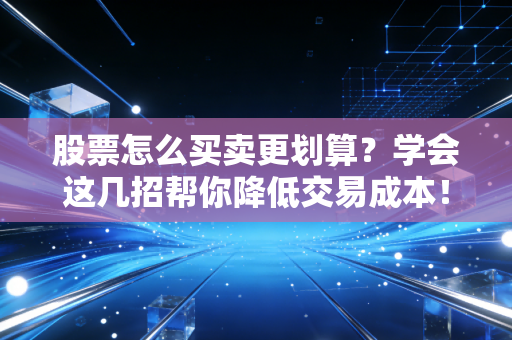 股票怎么买卖更划算?学会这几招帮你降低交易成本!