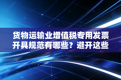 货物运输业增值税专用发票开具规范有哪些?避开这些坑!