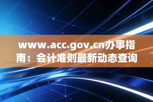 www.acc.gov.cn办事指南:会计准则最新动态查询方法!