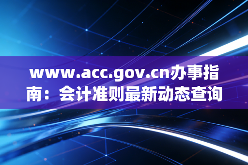 www.acc.gov.cn办事指南：会计准则最新动态查询方法！