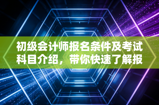 初级会计师报名条件及考试科目介绍，带你快速了解报考流程！