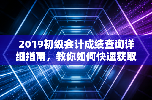 2019初级会计成绩查询详细指南，教你如何快速获取成绩单！