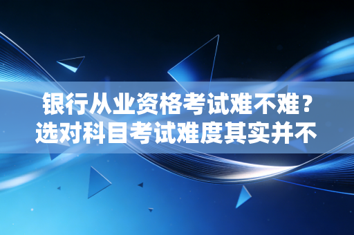银行从业资格考试难不难?选对科目考试难度其实并不大!