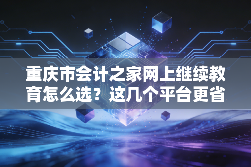 重庆市会计之家网上继续教育怎么选?这几个平台更省心!